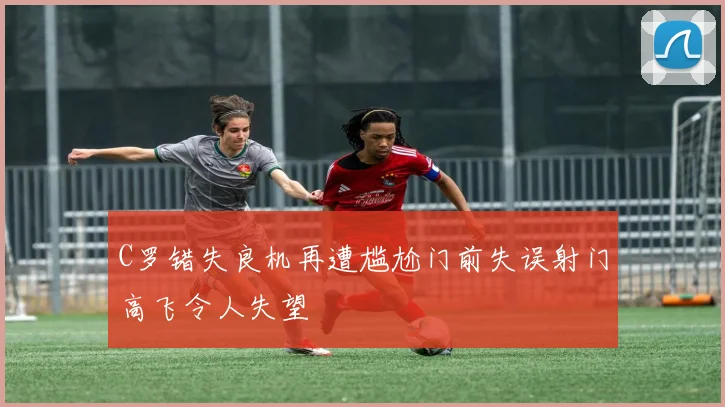 C罗错失良机再遭尴尬门前失误射门高飞令人失望