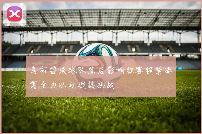 乌布雷谈球队落后影响称赛程紧凑需全力以赴迎接挑战