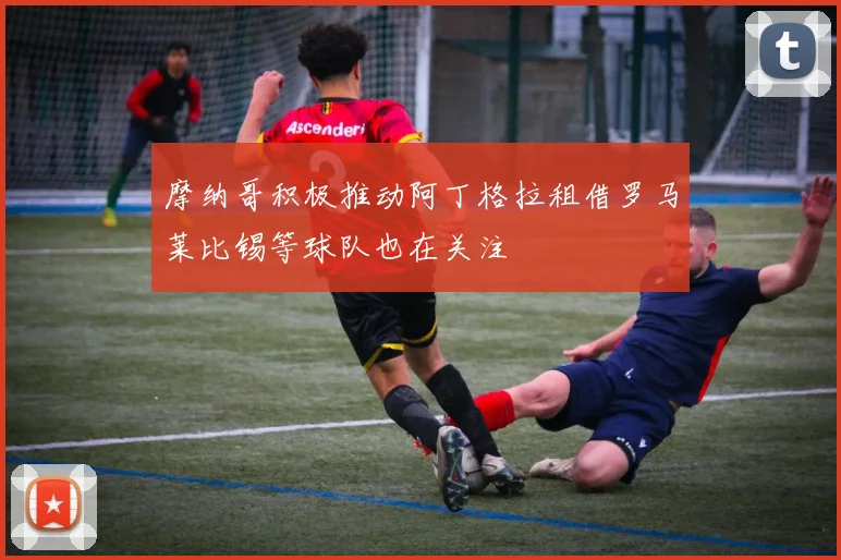 摩纳哥积极推动阿丁格拉租借罗马莱比锡等球队也在关注