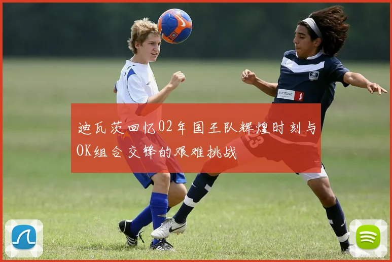 迪瓦茨回忆02年国王队辉煌时刻与OK组合交锋的艰难挑战