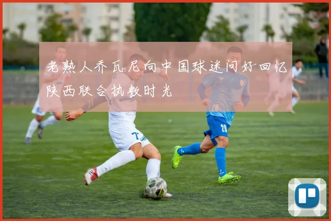 老熟人乔瓦尼向中国球迷问好回忆陕西联合执教时光