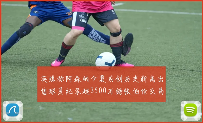 英媒称阿森纳今夏或创历史新高出售球员纪录超3500万镑张伯伦交易