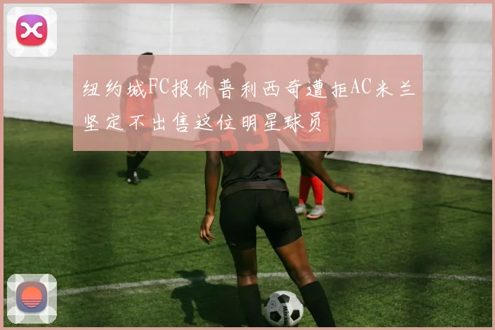 纽约城FC报价普利西奇遭拒AC米兰坚定不出售这位明星球员