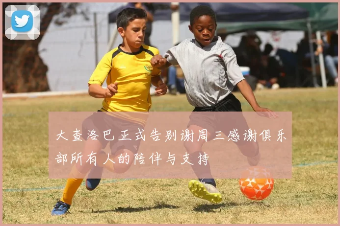 大查洛巴正式告别谢周三感谢俱乐部所有人的陪伴与支持