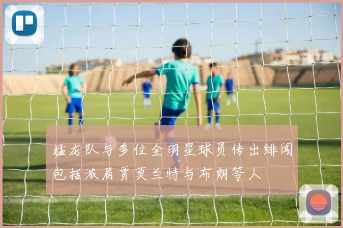 猛龙队与多位全明星球员传出绯闻包括浓眉贾莫兰特与布朗等人