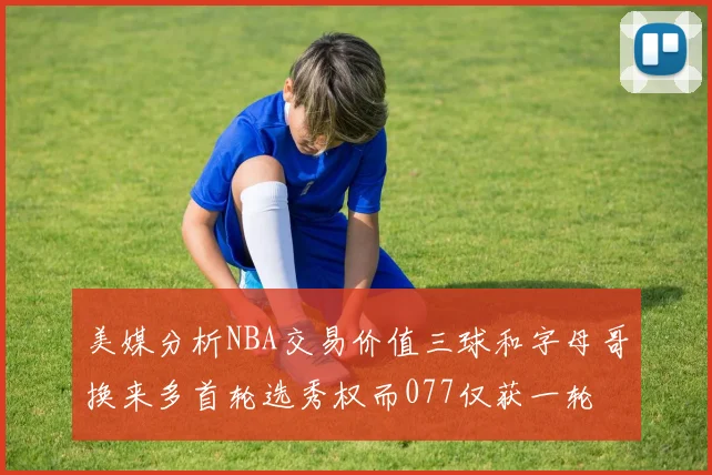 美媒分析NBA交易价值三球和字母哥换来多首轮选秀权而077仅获一轮