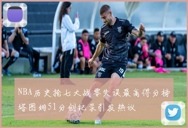 NBA历史抢七大战零失误最高得分榜塔图姆51分创纪录引发热议