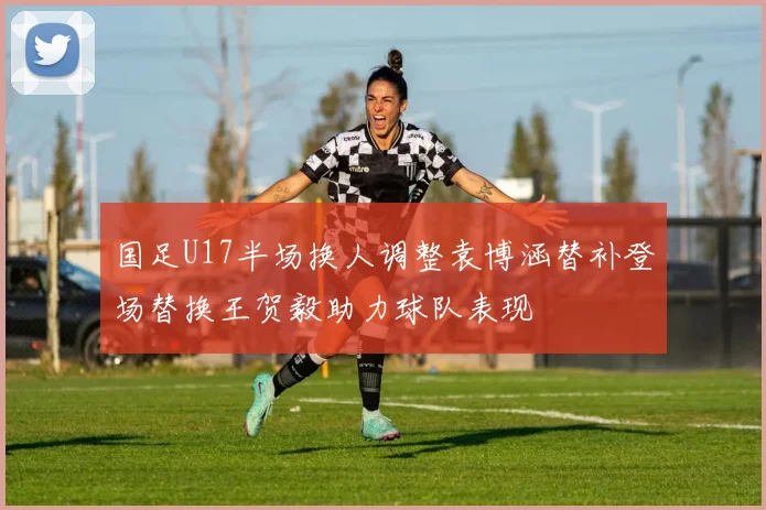 国足U17半场换人调整袁博涵替补登场替换王贺毅助力球队表现