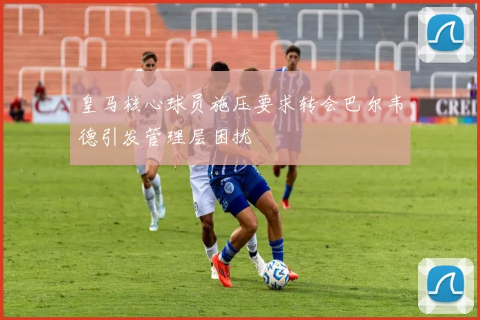 皇马核心球员施压要求转会巴尔韦德引发管理层困扰